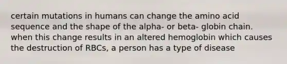 certain mutations in humans can change the amino acid sequence and the shape of the alpha- or beta- globin chain. when this change results in an altered hemoglobin which causes the destruction of RBCs, a person has a type of disease