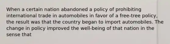 When a certain nation abandoned a policy of prohibiting international trade in automobiles in favor of a free-tree policy, the result was that the country began to import automobiles. The change in policy improved the well-being of that nation in the sense that