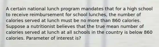 A certain national lunch program mandates that for a high school to receive reimbursement for school​ lunches, the number of calories served at lunch must be no <a href='https://www.questionai.com/knowledge/keWHlEPx42-more-than' class='anchor-knowledge'>more than</a> 860 calories. Suppose a nutritionist believes that the true mean number of calories served at lunch at all schools in the country is below 860 calories. Parameter of interest is?