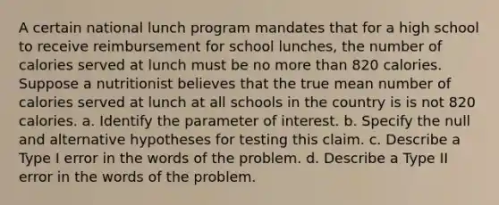 A certain national lunch program mandates that for a high school to receive reimbursement for school​ lunches, the number of calories served at lunch must be no more than 820 calories. Suppose a nutritionist believes that the true mean number of calories served at lunch at all schools in the country is is not 820 calories. a. Identify the parameter of interest. b. Specify the null and alternative hypotheses for testing this claim. c. Describe a Type I error in the words of the problem. d. Describe a Type II error in the words of the problem.