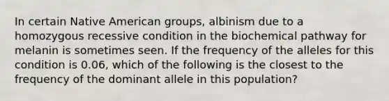 In certain Native American groups, albinism due to a homozygous recessive condition in the biochemical pathway for melanin is sometimes seen. If the frequency of the alleles for this condition is 0.06, which of the following is the closest to the frequency of the dominant allele in this population?