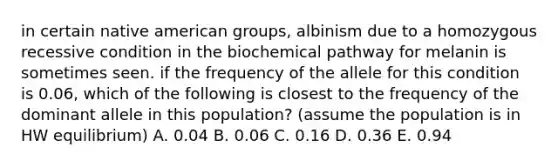 in certain native american groups, albinism due to a homozygous recessive condition in the biochemical pathway for melanin is sometimes seen. if the frequency of the allele for this condition is 0.06, which of the following is closest to the frequency of the dominant allele in this population? (assume the population is in HW equilibrium) A. 0.04 B. 0.06 C. 0.16 D. 0.36 E. 0.94