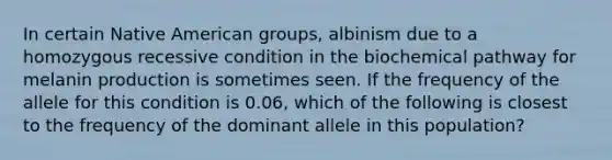 In certain Native American groups, albinism due to a homozygous recessive condition in the biochemical pathway for melanin production is sometimes seen. If the frequency of the allele for this condition is 0.06, which of the following is closest to the frequency of the dominant allele in this population?