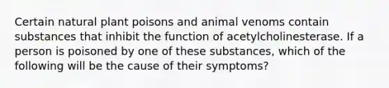 Certain natural plant poisons and animal venoms contain substances that inhibit the function of acetylcholinesterase. If a person is poisoned by one of these substances, which of the following will be the cause of their symptoms?