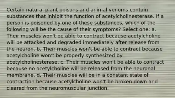 Certain natural plant poisons and animal venoms contain substances that inhibit the function of acetylcholinesterase. If a person is poisoned by one of these substances, which of the following will be the cause of their symptoms? Select one: a. Their muscles won't be able to contract because acetylcholine will be attacked and degraded immediately after release from the neuron. b. Their muscles won't be able to contract because acetylcholine won't be properly synthesized by acetylcholinesterase. c. Their muscles won't be able to contract because no acetylcholine will be released from the neuronal membrane. d. Their muscles will be in a constant state of contraction because acetylcholine won't be broken down and cleared from the neuromuscular junction.