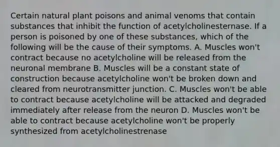 Certain natural plant poisons and animal venoms that contain substances that inhibit the function of acetylcholinesternase. If a person is poisoned by one of these substances, which of the following will be the cause of their symptoms. A. Muscles won't contract because no acetylcholine will be released from the neuronal membrane B. Muscles will be a constant state of construction because acetylcholine won't be broken down and cleared from neurotransmitter junction. C. Muscles won't be able to contract because acetylcholine will be attacked and degraded immediately after release from the neuron D. Muscles won't be able to contract because acetylcholine won't be properly synthesized from acetylcholinestrenase