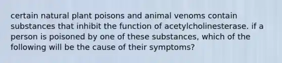 certain natural plant poisons and animal venoms contain substances that inhibit the function of acetylcholinesterase. if a person is poisoned by one of these substances, which of the following will be the cause of their symptoms?