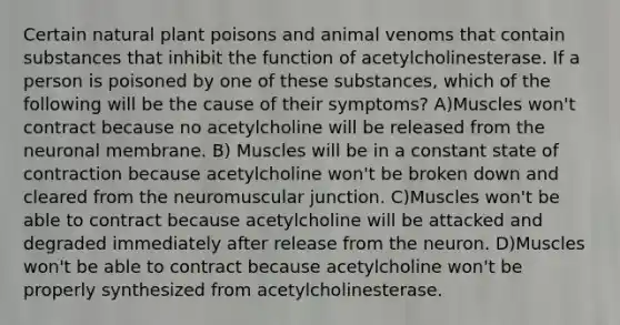 Certain natural plant poisons and animal venoms that contain substances that inhibit the function of acetylcholinesterase. If a person is poisoned by one of these substances, which of the following will be the cause of their symptoms? A)Muscles won't contract because no acetylcholine will be released from the neuronal membrane. B) Muscles will be in a constant state of contraction because acetylcholine won't be broken down and cleared from the neuromuscular junction. C)Muscles won't be able to contract because acetylcholine will be attacked and degraded immediately after release from the neuron. D)Muscles won't be able to contract because acetylcholine won't be properly synthesized from acetylcholinesterase.