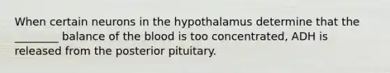 When certain neurons in the hypothalamus determine that the ________ balance of the blood is too concentrated, ADH is released from the posterior pituitary.