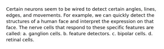 Certain neurons seem to be wired to detect certain angles, lines, edges, and movements. For example, we can quickly detect the structures of a human face and interpret the expression on that face. The nerve cells that respond to these specific features are called: a. ganglion cells. b. feature detectors. c. bipolar cells. d. retinal cells.