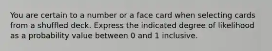 You are certain to a number or a face card when selecting cards from a shuffled deck. Express the indicated degree of likelihood as a probability value between 0 and 1 inclusive.