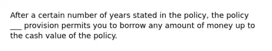 After a certain number of years stated in the policy, the policy ___ provision permits you to borrow any amount of money up to the cash value of the policy.