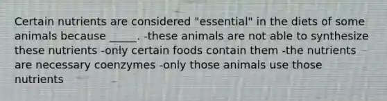 Certain nutrients are considered "essential" in the diets of some animals because _____. -these animals are not able to synthesize these nutrients -only certain foods contain them -the nutrients are necessary coenzymes -only those animals use those nutrients