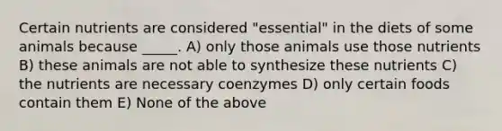 Certain nutrients are considered "essential" in the diets of some animals because _____. A) only those animals use those nutrients B) these animals are not able to synthesize these nutrients C) the nutrients are necessary coenzymes D) only certain foods contain them E) None of the above