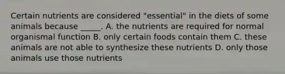 Certain nutrients are considered "essential" in the diets of some animals because _____. A. the nutrients are required for normal organismal function B. only certain foods contain them C. these animals are not able to synthesize these nutrients D. only those animals use those nutrients