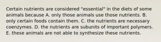 Certain nutrients are considered "essential" in the diets of some animals because A. only those animals use those nutrients. B. only certain foods contain them. C. the nutrients are necessary coenzymes. D. the nutrients are subunits of important polymers. E. these animals are not able to synthesize these nutrients.