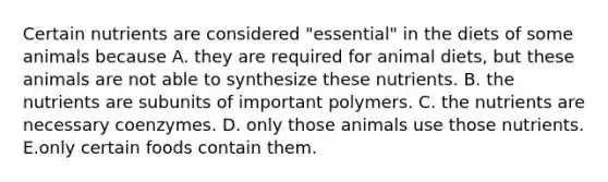 Certain nutrients are considered "essential" in the diets of some animals because A. they are required for animal diets, but these animals are not able to synthesize these nutrients. B. the nutrients are subunits of important polymers. C. the nutrients are necessary coenzymes. D. only those animals use those nutrients. E.only certain foods contain them.