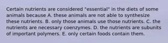 Certain nutrients are considered "essential" in the diets of some animals because A. these animals are not able to synthesize these nutrients. B. only those animals use those nutrients. C. the nutrients are necessary coenzymes. D. the nutrients are subunits of important polymers. E. only certain foods contain them.