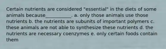 Certain nutrients are considered "essential" in the diets of some animals because___________. a. only those animals use those nutrients b. the nutrients are subunits of important polymers c. these animals are not able to synthesize these nutrients d. the nutrients are necessary coenzymes e. only certain foods contain them