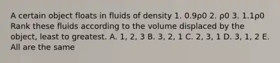 A certain object floats in fluids of density 1. 0.9ρ0 2. ρ0 3. 1.1ρ0 Rank these fluids according to the volume displaced by the object, least to greatest. A. 1, 2, 3 B. 3, 2, 1 C. 2, 3, 1 D. 3, 1, 2 E. All are the same