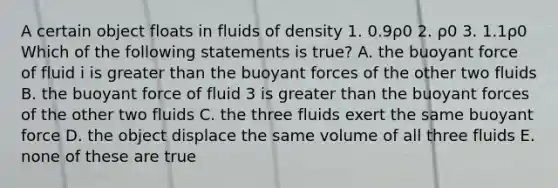 A certain object floats in fluids of density 1. 0.9ρ0 2. ρ0 3. 1.1ρ0 Which of the following statements is true? A. the buoyant force of fluid i is greater than the buoyant forces of the other two fluids B. the buoyant force of fluid 3 is greater than the buoyant forces of the other two fluids C. the three fluids exert the same buoyant force D. the object displace the same volume of all three fluids E. none of these are true