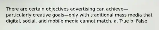 There are certain objectives advertising can achieve—particularly creative goals—only with traditional mass media that digital, social, and mobile media cannot match. a. True b. False