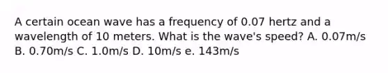 A certain ocean wave has a frequency of 0.07 hertz and a wavelength of 10 meters. What is the wave's speed? A. 0.07m/s B. 0.70m/s C. 1.0m/s D. 10m/s e. 143m/s