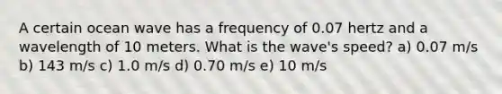 A certain ocean wave has a frequency of 0.07 hertz and a wavelength of 10 meters. What is the wave's speed? a) 0.07 m/s b) 143 m/s c) 1.0 m/s d) 0.70 m/s e) 10 m/s