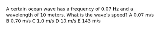 A certain ocean wave has a frequency of 0.07 Hz and a wavelength of 10 meters. What is the wave's speed? A 0.07 m/s B 0.70 m/s C 1.0 m/s D 10 m/s E 143 m/s