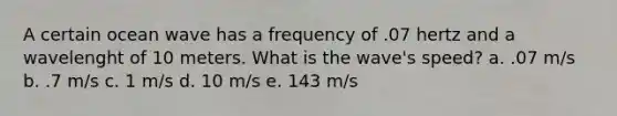 A certain ocean wave has a frequency of .07 hertz and a wavelenght of 10 meters. What is the wave's speed? a. .07 m/s b. .7 m/s c. 1 m/s d. 10 m/s e. 143 m/s