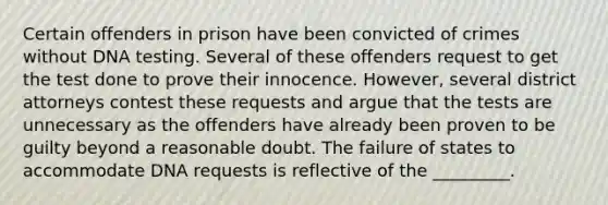 Certain offenders in prison have been convicted of crimes without DNA testing. Several of these offenders request to get the test done to prove their innocence. However, several district attorneys contest these requests and argue that the tests are unnecessary as the offenders have already been proven to be guilty beyond a reasonable doubt. The failure of states to accommodate DNA requests is reflective of the _________.