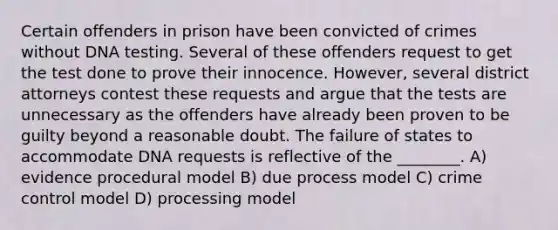 Certain offenders in prison have been convicted of crimes without DNA testing. Several of these offenders request to get the test done to prove their innocence. However, several district attorneys contest these requests and argue that the tests are unnecessary as the offenders have already been proven to be guilty beyond a reasonable doubt. The failure of states to accommodate DNA requests is reflective of the ________. A) evidence procedural model B) due process model C) crime control model D) processing model