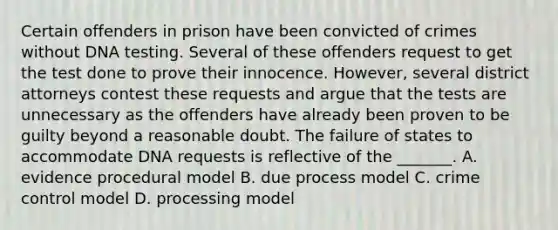 Certain offenders in prison have been convicted of crimes without DNA testing. Several of these offenders request to get the test done to prove their innocence. However, several district attorneys contest these requests and argue that the tests are unnecessary as the offenders have already been proven to be guilty beyond a reasonable doubt. The failure of states to accommodate DNA requests is reflective of the _______. A. evidence procedural model B. due process model C. crime control model D. processing model