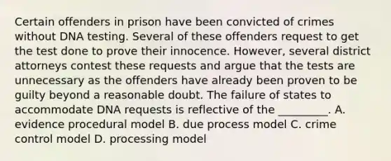 Certain offenders in prison have been convicted of crimes without DNA testing. Several of these offenders request to get the test done to prove their innocence. However, several district attorneys contest these requests and argue that the tests are unnecessary as the offenders have already been proven to be guilty beyond a reasonable doubt. The failure of states to accommodate DNA requests is reflective of the _________. A. evidence procedural model B. due process model C. crime control model D. processing model