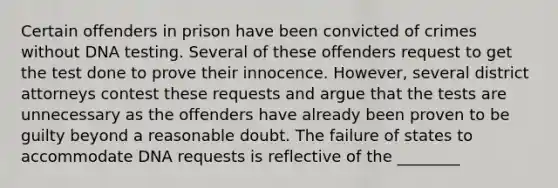 Certain offenders in prison have been convicted of crimes without DNA testing. Several of these offenders request to get the test done to prove their innocence. However, several district attorneys contest these requests and argue that the tests are unnecessary as the offenders have already been proven to be guilty beyond a reasonable doubt. The failure of states to accommodate DNA requests is reflective of the ________