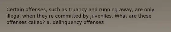 Certain offenses, such as truancy and running away, are only illegal when they're committed by juveniles. What are these offenses called? a. delinquency offenses