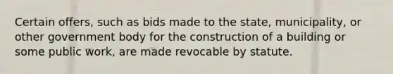 Certain offers, such as bids made to the state, municipality, or other government body for the construction of a building or some public work, are made revocable by statute.