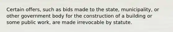 Certain offers, such as bids made to the state, municipality, or other government body for the construction of a building or some public work, are made irrevocable by statute.