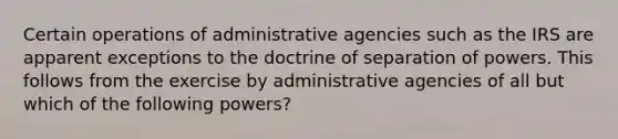 Certain operations of administrative agencies such as the IRS are apparent exceptions to the doctrine of separation of powers. This follows from the exercise by administrative agencies of all but which of the following powers?