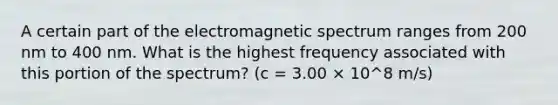 A certain part of the electromagnetic spectrum ranges from 200 nm to 400 nm. What is the highest frequency associated with this portion of the spectrum? (c = 3.00 × 10^8 m/s)