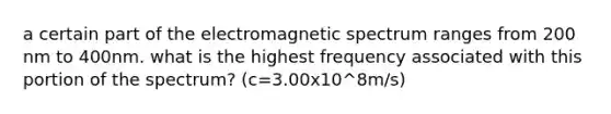 a certain part of the electromagnetic spectrum ranges from 200 nm to 400nm. what is the highest frequency associated with this portion of the spectrum? (c=3.00x10^8m/s)