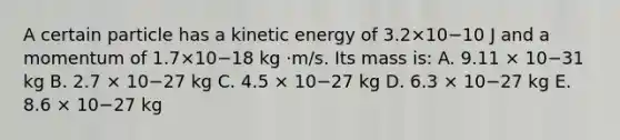 A certain particle has a kinetic energy of 3.2×10−10 J and a momentum of 1.7×10−18 kg ·m/s. Its mass is: A. 9.11 × 10−31 kg B. 2.7 × 10−27 kg C. 4.5 × 10−27 kg D. 6.3 × 10−27 kg E. 8.6 × 10−27 kg