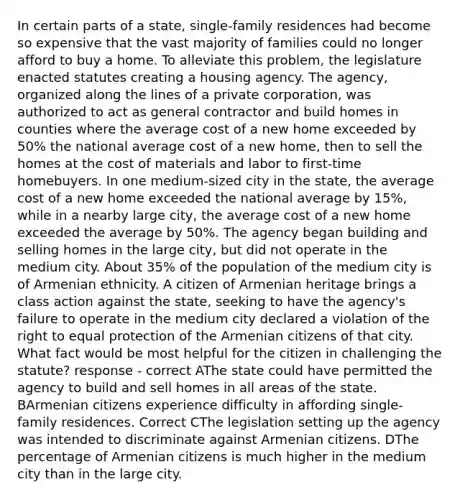 In certain parts of a state, single-family residences had become so expensive that the vast majority of families could no longer afford to buy a home. To alleviate this problem, the legislature enacted statutes creating a housing agency. The agency, organized along the lines of a private corporation, was authorized to act as general contractor and build homes in counties where the average cost of a new home exceeded by 50% the national average cost of a new home, then to sell the homes at the cost of materials and labor to first-time homebuyers. In one medium-sized city in the state, the average cost of a new home exceeded the national average by 15%, while in a nearby large city, the average cost of a new home exceeded the average by 50%. The agency began building and selling homes in the large city, but did not operate in the medium city. About 35% of the population of the medium city is of Armenian ethnicity. A citizen of Armenian heritage brings a class action against the state, seeking to have the agency's failure to operate in the medium city declared a violation of the right to equal protection of the Armenian citizens of that city. What fact would be most helpful for the citizen in challenging the statute? response - correct AThe state could have permitted the agency to build and sell homes in all areas of the state. BArmenian citizens experience difficulty in affording single-family residences. Correct CThe legislation setting up the agency was intended to discriminate against Armenian citizens. DThe percentage of Armenian citizens is much higher in the medium city than in the large city.