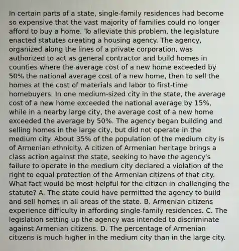 In certain parts of a state, single-family residences had become so expensive that the vast majority of families could no longer afford to buy a home. To alleviate this problem, the legislature enacted statutes creating a housing agency. The agency, organized along the lines of a private corporation, was authorized to act as general contractor and build homes in counties where the average cost of a new home exceeded by 50% the national average cost of a new home, then to sell the homes at the cost of materials and labor to first-time homebuyers. In one medium-sized city in the state, the average cost of a new home exceeded the national average by 15%, while in a nearby large city, the average cost of a new home exceeded the average by 50%. The agency began building and selling homes in the large city, but did not operate in the medium city. About 35% of the population of the medium city is of Armenian ethnicity. A citizen of Armenian heritage brings a class action against the state, seeking to have the agency's failure to operate in the medium city declared a violation of the right to equal protection of the Armenian citizens of that city. What fact would be most helpful for the citizen in challenging the statute? A. The state could have permitted the agency to build and sell homes in all areas of the state. B. Armenian citizens experience difficulty in affording single-family residences. C. The legislation setting up the agency was intended to discriminate against Armenian citizens. D. The percentage of Armenian citizens is much higher in the medium city than in the large city.