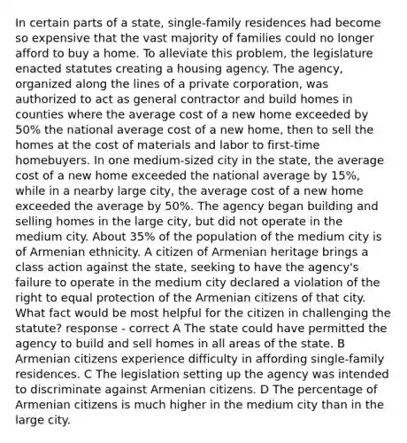 In certain parts of a state, single-family residences had become so expensive that the vast majority of families could no longer afford to buy a home. To alleviate this problem, the legislature enacted statutes creating a housing agency. The agency, organized along the lines of a private corporation, was authorized to act as general contractor and build homes in counties where the average cost of a new home exceeded by 50% the national average cost of a new home, then to sell the homes at the cost of materials and labor to first-time homebuyers. In one medium-sized city in the state, the average cost of a new home exceeded the national average by 15%, while in a nearby large city, the average cost of a new home exceeded the average by 50%. The agency began building and selling homes in the large city, but did not operate in the medium city. About 35% of the population of the medium city is of Armenian ethnicity. A citizen of Armenian heritage brings a class action against the state, seeking to have the agency's failure to operate in the medium city declared a violation of the right to equal protection of the Armenian citizens of that city. What fact would be most helpful for the citizen in challenging the statute? response - correct A The state could have permitted the agency to build and sell homes in all areas of the state. B Armenian citizens experience difficulty in affording single-family residences. C The legislation setting up the agency was intended to discriminate against Armenian citizens. D The percentage of Armenian citizens is much higher in the medium city than in the large city.