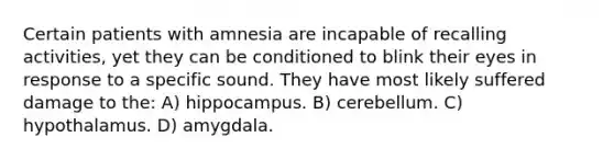 Certain patients with amnesia are incapable of recalling activities, yet they can be conditioned to blink their eyes in response to a specific sound. They have most likely suffered damage to the: A) hippocampus. B) cerebellum. C) hypothalamus. D) amygdala.