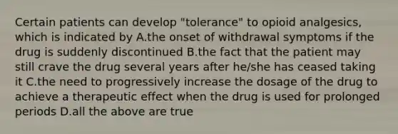 Certain patients can develop "tolerance" to opioid analgesics, which is indicated by A.the onset of withdrawal symptoms if the drug is suddenly discontinued B.the fact that the patient may still crave the drug several years after he/she has ceased taking it C.the need to progressively increase the dosage of the drug to achieve a therapeutic effect when the drug is used for prolonged periods D.all the above are true