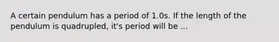 A certain pendulum has a period of 1.0s. If the length of the pendulum is quadrupled, it's period will be ...