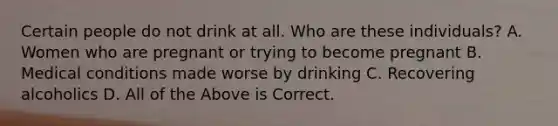 Certain people do not drink at all. Who are these individuals? A. Women who are pregnant or trying to become pregnant B. Medical conditions made worse by drinking C. Recovering alcoholics D. All of the Above is Correct.