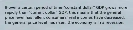 If over a certain period of time "constant dollar" GDP grows more rapidly than "current dollar" GDP, this means that the general price level has fallen. consumers' real incomes have decreased. the general price level has risen. the economy is in a recession.